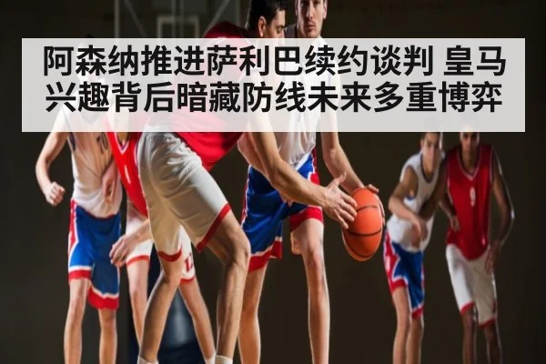 阿森纳推进萨利巴续约谈判 皇马兴趣背后暗藏防线未来多重博弈